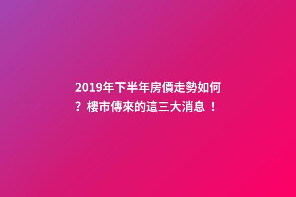 2019年下半年房價走勢如何？樓市傳來的這三大消息！